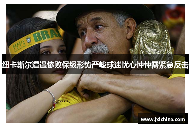 纽卡斯尔遭遇惨败保级形势严峻球迷忧心忡忡需紧急反击
