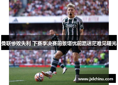 曼联惨败失利 下赛季决赛前景堪忧前路迷茫难见曙光
