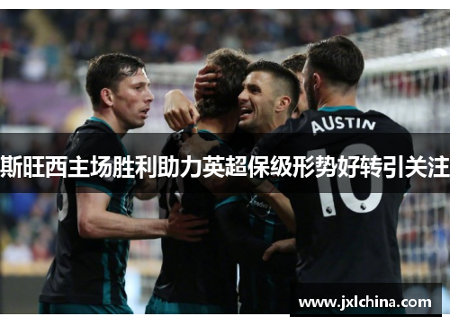 斯旺西主场胜利助力英超保级形势好转引关注